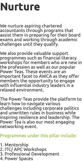 Nurture We nurture aspiring chartered accountants through programs that assist them in preparing for their board exams and working through academic challenges until they qualify. We also provide valuable support programmes such as financial literacy workshops for members who are new in the profession as well as our popular Power Teas. These events are an important facet to AWCA as they offer members the opportunity to engage with influential industry leaders in a relaxed environment. The Power Teas provide the platform to learn how to navigate various challenges including corporate politics and unwritten rules in business while inspiring resilience and leadership. The Power Tea is also our most engaging networking event. Programmes under this pillar include: 1. Mentorship 2. ITC/ APC Workshops 3. Professional Development 4. Power Spaces