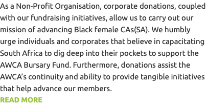 As a Non-Profit Organisation, corporate donations, coupled with our fundraising initiatives, allow us to carry out our mission of advancing Black female CAs(SA). We humbly urge individuals and corporates that believe in capacitating South Africa to dig deep into their pockets to support the AWCA Bursary Fund. Furthermore, donations assist the AWCA’s continuity and ability to provide tangible initiatives that help advance our members. READ MORE